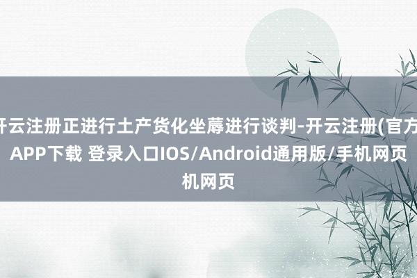 开云注册正进行土产货化坐蓐进行谈判-开云注册(官方)APP下载 登录入口IOS/Android通用版/手机网页