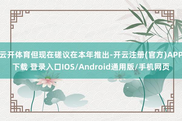 云开体育但现在磋议在本年推出-开云注册(官方)APP下载 登录入口IOS/Android通用版/手机网页
