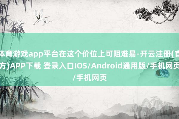 体育游戏app平台在这个价位上可阻难易-开云注册(官方)APP下载 登录入口IOS/Android通用版/手机网页