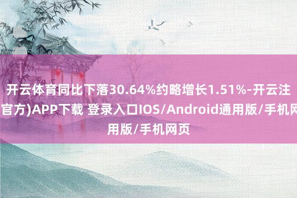 开云体育同比下落30.64%约略增长1.51%-开云注册(官方)APP下载 登录入口IOS/Android通用版/手机网页