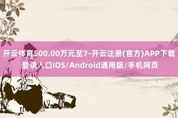 开云体育500.00万元至7-开云注册(官方)APP下载 登录入口IOS/Android通用版/手机网页