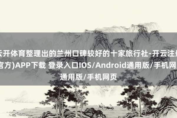 云开体育整理出的兰州口碑较好的十家旅行社-开云注册(官方)APP下载 登录入口IOS/Android通用版/手机网页
