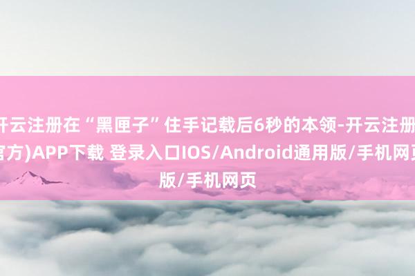 开云注册在“黑匣子”住手记载后6秒的本领-开云注册(官方)APP下载 登录入口IOS/Android通用版/手机网页