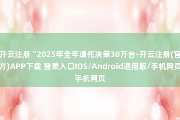 开云注册“2025年全年请托决策30万台-开云注册(官方)APP下载 登录入口IOS/Android通用版/手机网页