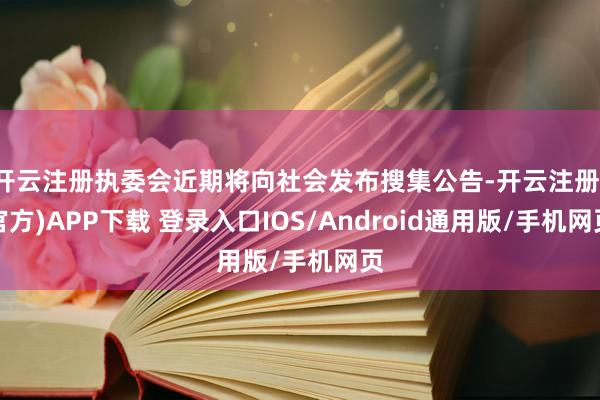 开云注册执委会近期将向社会发布搜集公告-开云注册(官方)APP下载 登录入口IOS/Android通用版/手机网页
