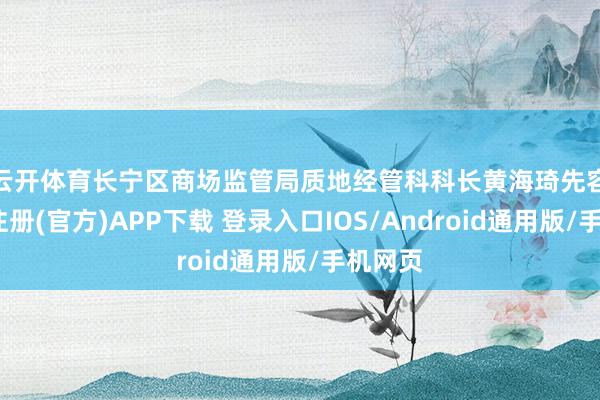 云开体育　　长宁区商场监管局质地经管科科长黄海琦先容-开云注册(官方)APP下载 登录入口IOS/Android通用版/手机网页