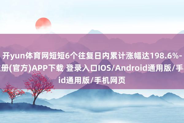 开yun体育网短短6个往复日内累计涨幅达198.6%-开云注册(官方)APP下载 登录入口IOS/Android通用版/手机网页