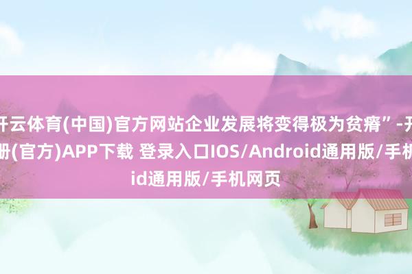 开云体育(中国)官方网站企业发展将变得极为贫瘠”-开云注册(官方)APP下载 登录入口IOS/Android通用版/手机网页