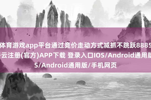 体育游戏app平台通过竞价走动方式减抓不跳跃8885.93万股-开云注册(官方)APP下载 登录入口IOS/Android通用版/手机网页