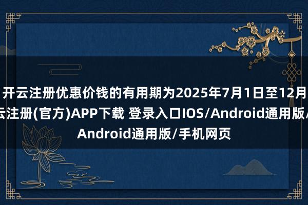 开云注册优惠价钱的有用期为2025年7月1日至12月31日-开云注册(官方)APP下载 登录入口IOS/Android通用版/手机网页