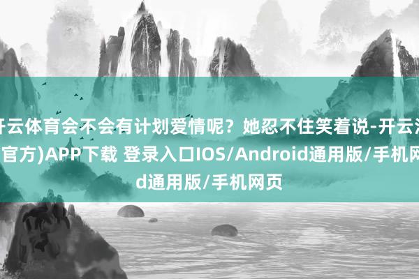 开云体育会不会有计划爱情呢？她忍不住笑着说-开云注册(官方)APP下载 登录入口IOS/Android通用版/手机网页
