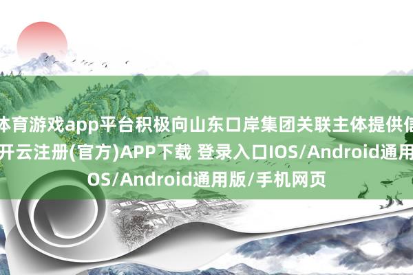 体育游戏app平台积极向山东口岸集团关联主体提供信贷资金支捏-开云注册(官方)APP下载 登录入口IOS/Android通用版/手机网页