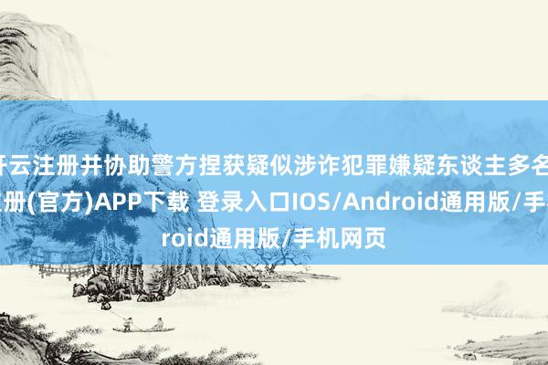 开云注册并协助警方捏获疑似涉诈犯罪嫌疑东谈主多名-开云注册(官方)APP下载 登录入口IOS/Android通用版/手机网页