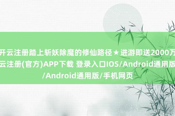 开云注册踏上斩妖除魔的修仙路径★进游即送2000万代充币-开云注册(官方)APP下载 登录入口IOS/Android通用版/手机网页