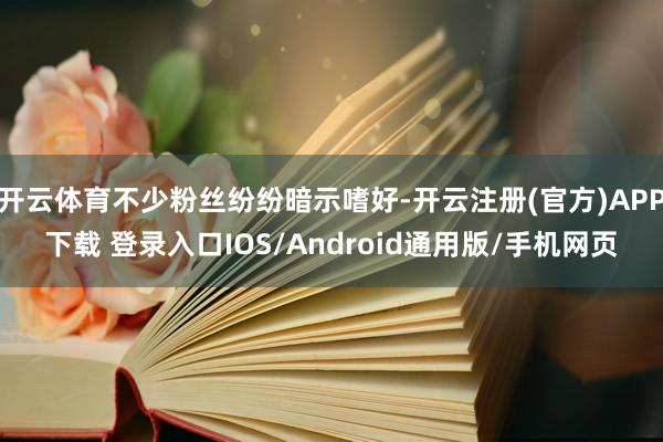 开云体育不少粉丝纷纷暗示嗜好-开云注册(官方)APP下载 登录入口IOS/Android通用版/手机网页