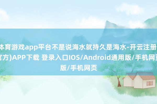 体育游戏app平台不是说海水就持久是海水-开云注册(官方)APP下载 登录入口IOS/Android通用版/手机网页