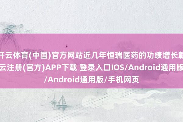 开云体育(中国)官方网站近几年恒瑞医药的功绩增长彰着放缓-开云注册(官方)APP下载 登录入口IOS/Android通用版/手机网页