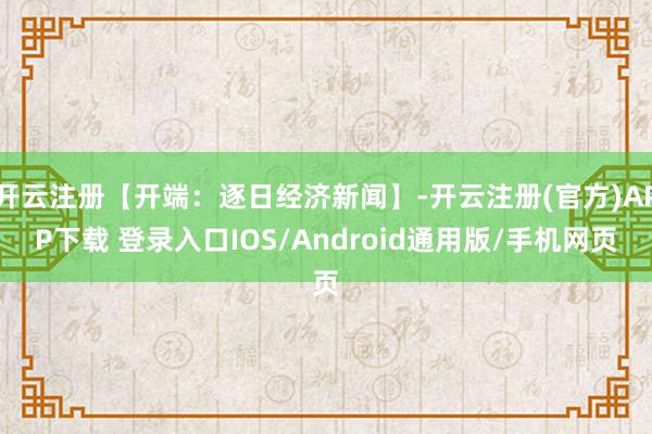 开云注册【开端：逐日经济新闻】-开云注册(官方)APP下载 登录入口IOS/Android通用版/手机网页