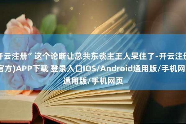 开云注册”这个论断让总共东谈主王人呆住了-开云注册(官方)APP下载 登录入口IOS/Android通用版/手机网页