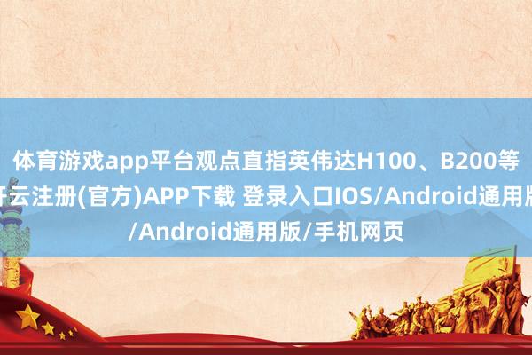 体育游戏app平台观点直指英伟达H100、B200等中枢家具-开云注册(官方)APP下载 登录入口IOS/Android通用版/手机网页