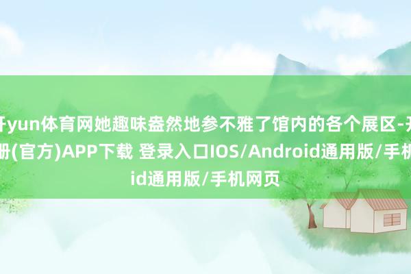 开yun体育网她趣味盎然地参不雅了馆内的各个展区-开云注册(官方)APP下载 登录入口IOS/Android通用版/手机网页