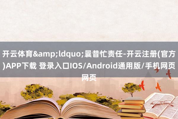 开云体育&ldquo;曩昔忙责任-开云注册(官方)APP下载 登录入口IOS/Android通用版/手机网页