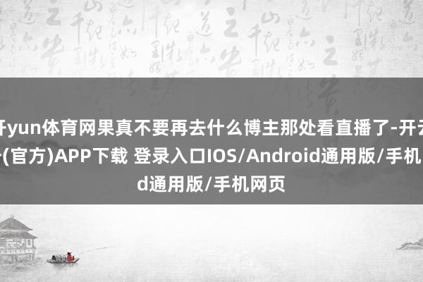 开yun体育网果真不要再去什么博主那处看直播了-开云注册(官方)APP下载 登录入口IOS/Android通用版/手机网页