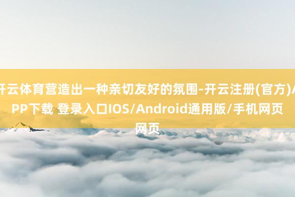 开云体育营造出一种亲切友好的氛围-开云注册(官方)APP下载 登录入口IOS/Android通用版/手机网页