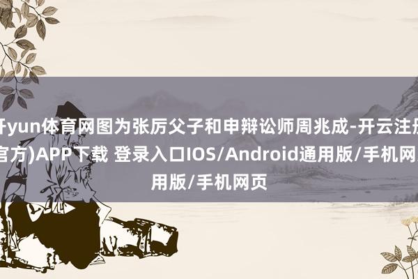 开yun体育网图为张厉父子和申辩讼师周兆成-开云注册(官方)APP下载 登录入口IOS/Android通用版/手机网页