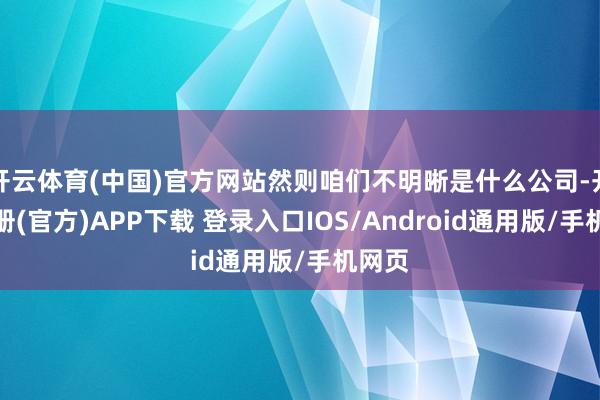 开云体育(中国)官方网站然则咱们不明晰是什么公司-开云注册(官方)APP下载 登录入口IOS/Android通用版/手机网页