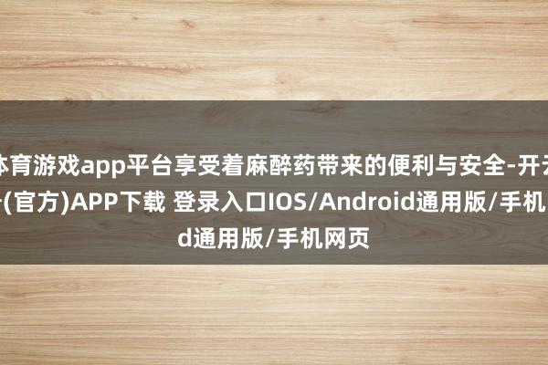 体育游戏app平台享受着麻醉药带来的便利与安全-开云注册(官方)APP下载 登录入口IOS/Android通用版/手机网页