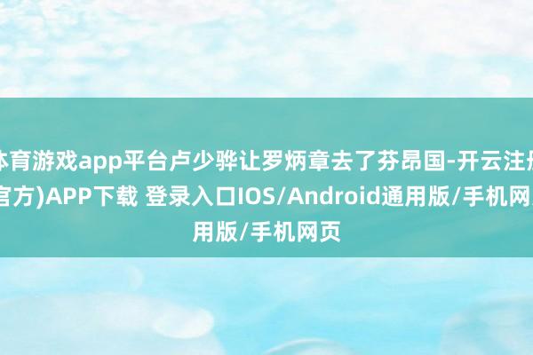 体育游戏app平台卢少骅让罗炳章去了芬昂国-开云注册(官方)APP下载 登录入口IOS/Android通用版/手机网页