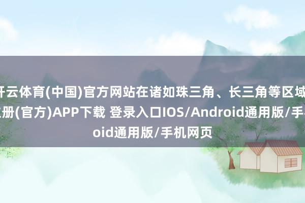 开云体育(中国)官方网站在诸如珠三角、长三角等区域-开云注册(官方)APP下载 登录入口IOS/Android通用版/手机网页