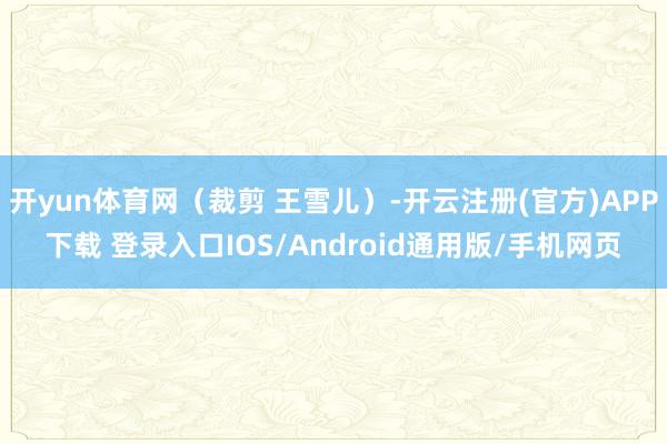 开yun体育网（裁剪 王雪儿）-开云注册(官方)APP下载 登录入口IOS/Android通用版/手机网页