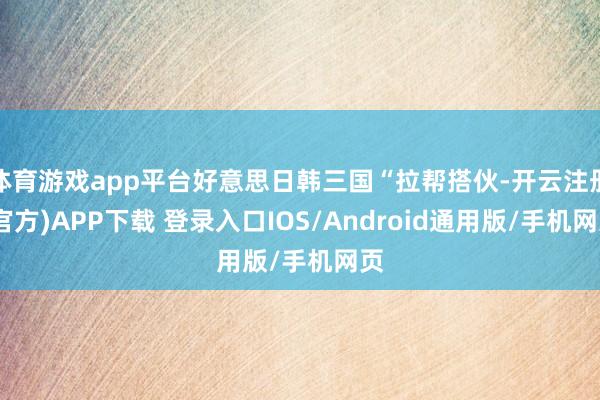 体育游戏app平台好意思日韩三国“拉帮搭伙-开云注册(官方)APP下载 登录入口IOS/Android通用版/手机网页