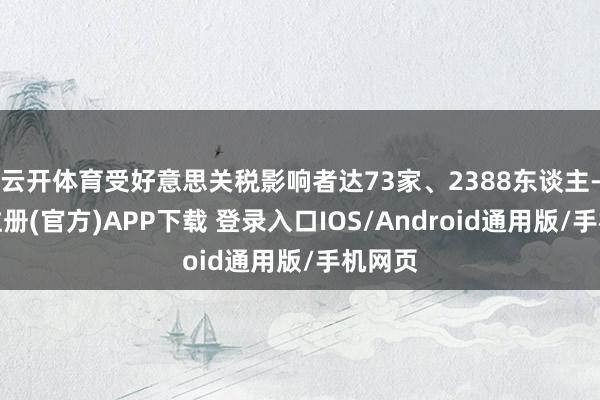 云开体育受好意思关税影响者达73家、2388东谈主-开云注册(官方)APP下载 登录入口IOS/Android通用版/手机网页