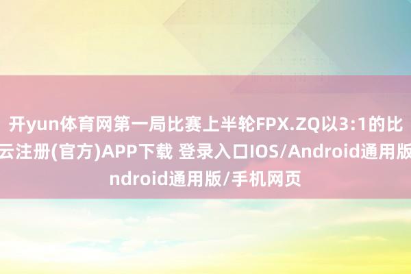 开yun体育网第一局比赛上半轮FPX.ZQ以3:1的比分逾越-开云注册(官方)APP下载 登录入口IOS/Android通用版/手机网页