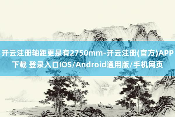 开云注册轴距更是有2750mm-开云注册(官方)APP下载 登录入口IOS/Android通用版/手机网页