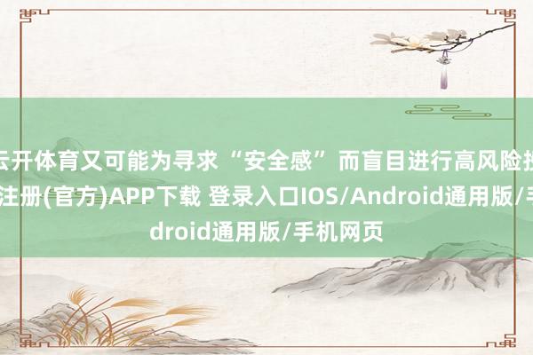 云开体育又可能为寻求 “安全感” 而盲目进行高风险投资-开云注册(官方)APP下载 登录入口IOS/Android通用版/手机网页