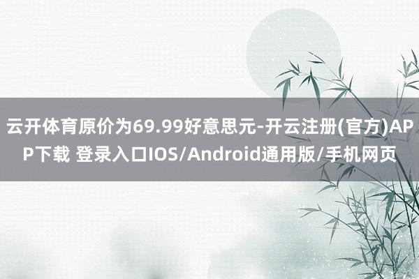 云开体育原价为69.99好意思元-开云注册(官方)APP下载 登录入口IOS/Android通用版/手机网页