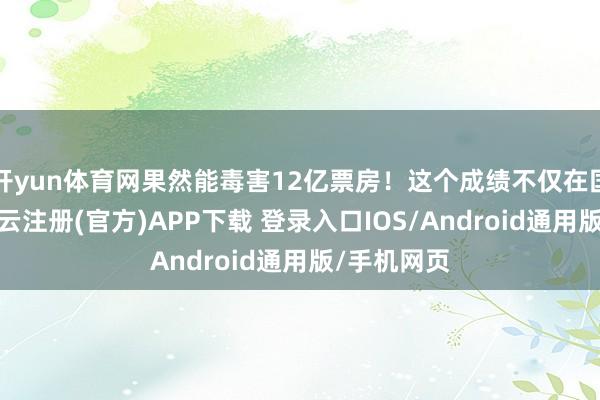 开yun体育网果然能毒害12亿票房！这个成绩不仅在国内震荡-开云注册(官方)APP下载 登录入口IOS/Android通用版/手机网页