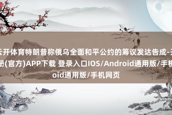 云开体育特朗普称俄乌全面和平公约的筹议发达告成-开云注册(官方)APP下载 登录入口IOS/Android通用版/手机网页