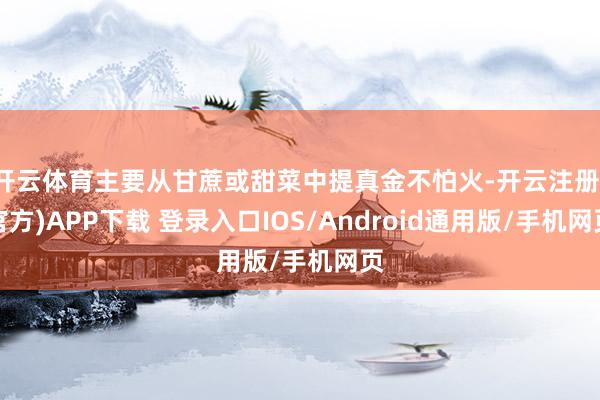 开云体育主要从甘蔗或甜菜中提真金不怕火-开云注册(官方)APP下载 登录入口IOS/Android通用版/手机网页