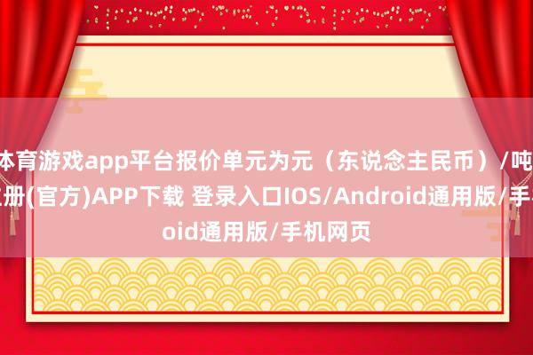 体育游戏app平台报价单元为元（东说念主民币）/吨-开云注册(官方)APP下载 登录入口IOS/Android通用版/手机网页