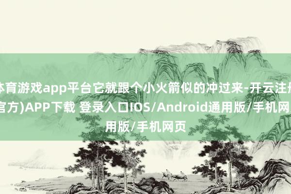 体育游戏app平台它就跟个小火箭似的冲过来-开云注册(官方)APP下载 登录入口IOS/Android通用版/手机网页