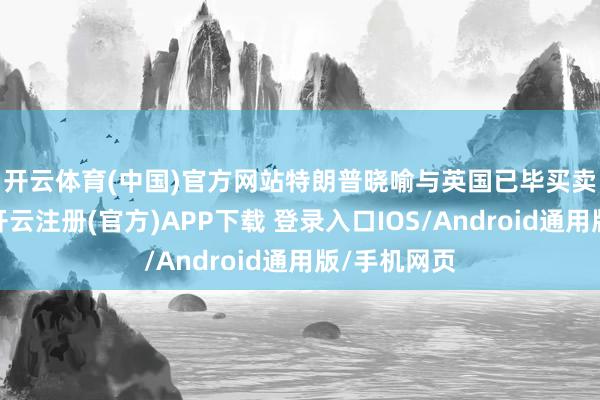 开云体育(中国)官方网站　　特朗普晓喻与英国已毕买卖框架契约-开云注册(官方)APP下载 登录入口IOS/Android通用版/手机网页