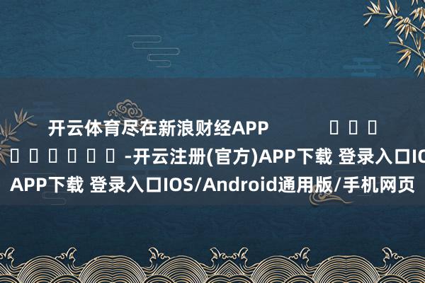开云体育尽在新浪财经APP            						连累裁剪：陈钰嘉 							-开云注册(官方)APP下载 登录入口IOS/Android通用版/手机网页