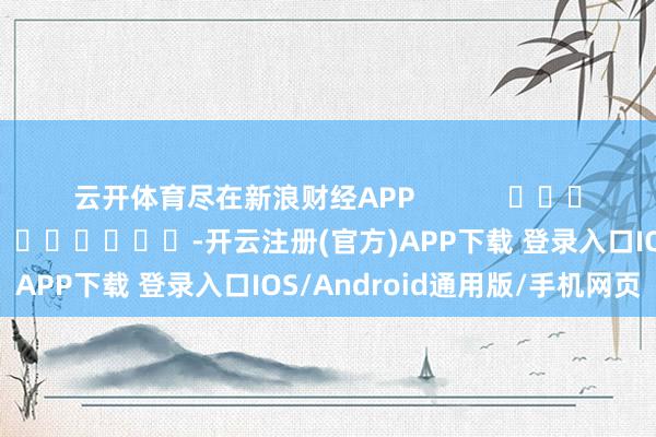 云开体育尽在新浪财经APP            						包袱剪辑：陈钰嘉 							-开云注册(官方)APP下载 登录入口IOS/Android通用版/手机网页