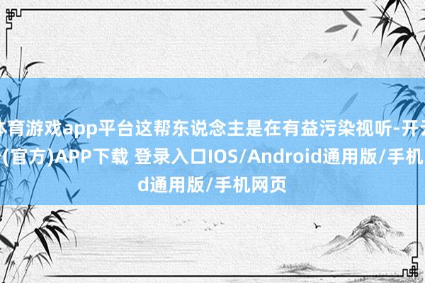 体育游戏app平台这帮东说念主是在有益污染视听-开云注册(官方)APP下载 登录入口IOS/Android通用版/手机网页