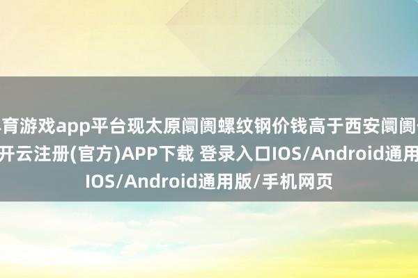体育游戏app平台现太原阛阓螺纹钢价钱高于西安阛阓价钱70元/吨 -开云注册(官方)APP下载 登录入口IOS/Android通用版/手机网页
